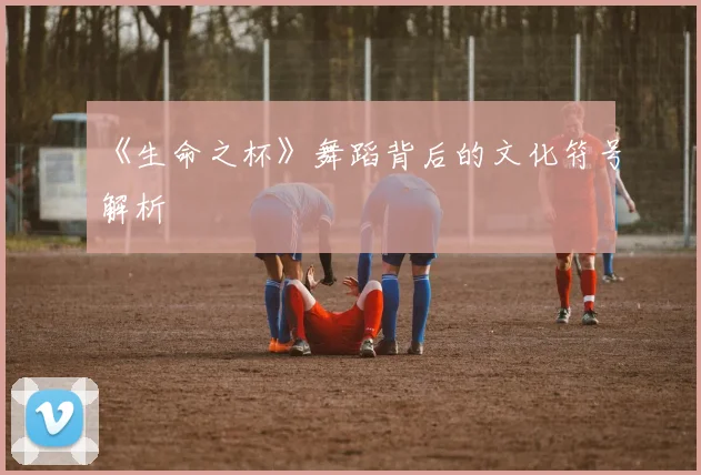 《生命之杯》舞蹈背后的文化符号解析