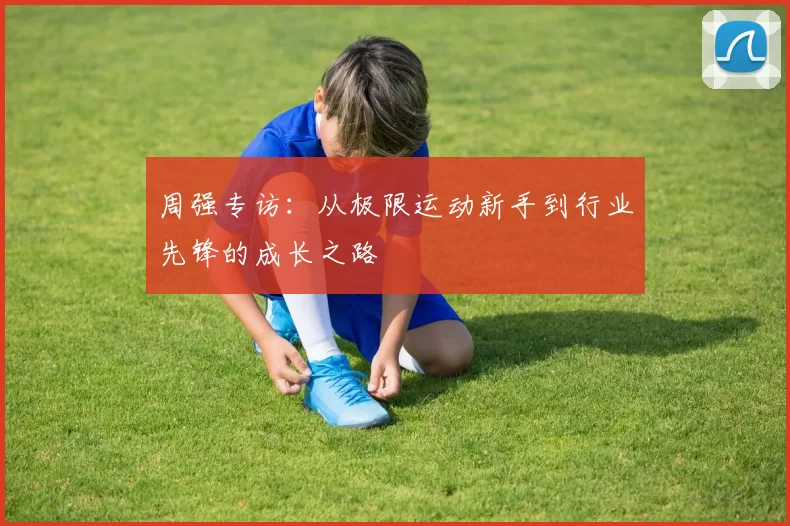 周强专访：从极限运动新手到行业先锋的成长之路