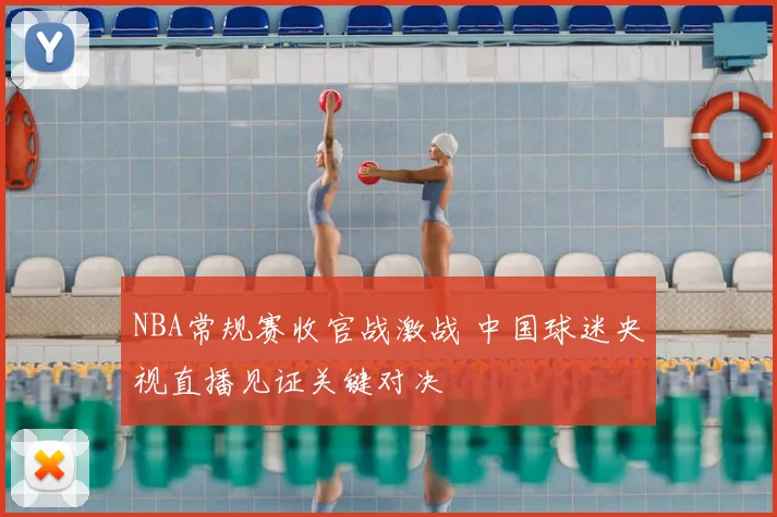 NBA常规赛收官战激战 中国球迷央视直播见证关键对决