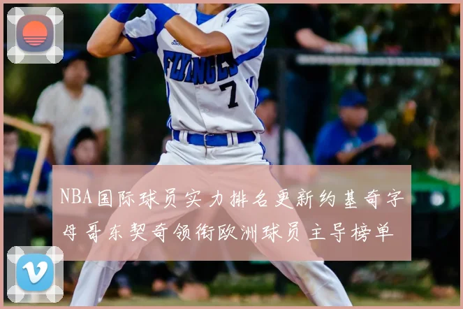 NBA国际球员实力排名更新约基奇字母哥东契奇领衔欧洲球员主导榜单
