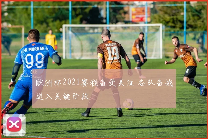 欧洲杯2021赛程备受关注 各队备战进入关键阶段