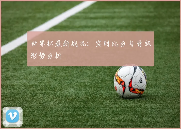 世界杯最新战况:实时比分与晋级形势分析
