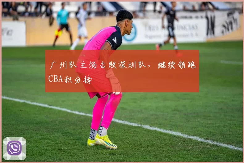 广州队主场击败深圳队，继续领跑CBA积分榜