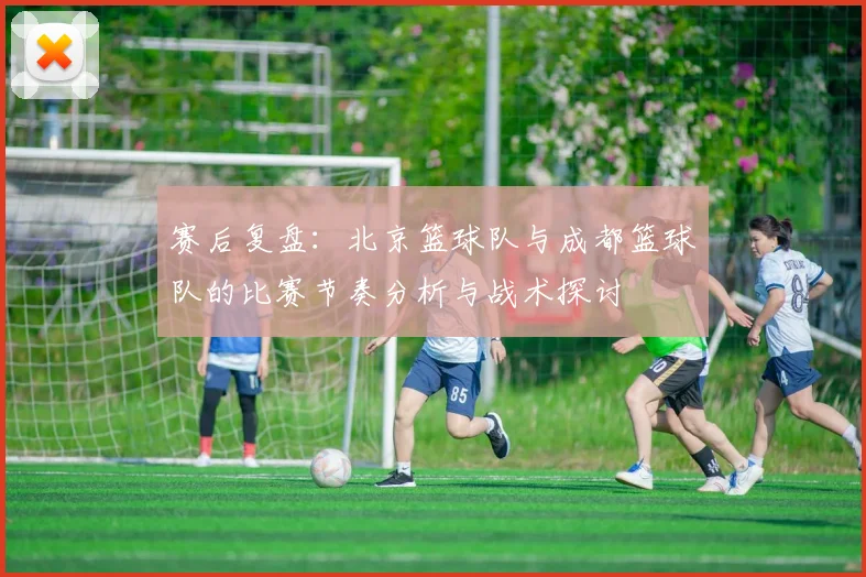 赛后复盘:北京篮球队与成都篮球队的比赛节奏分析与战术探讨