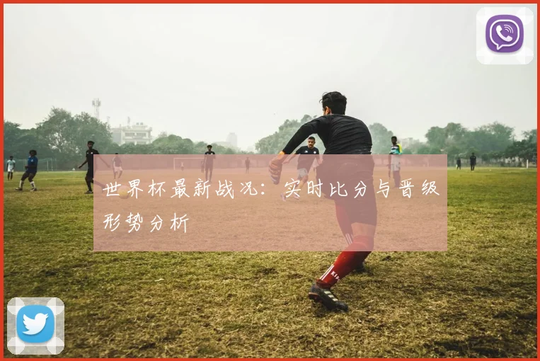 世界杯最新战况:实时比分与晋级形势分析