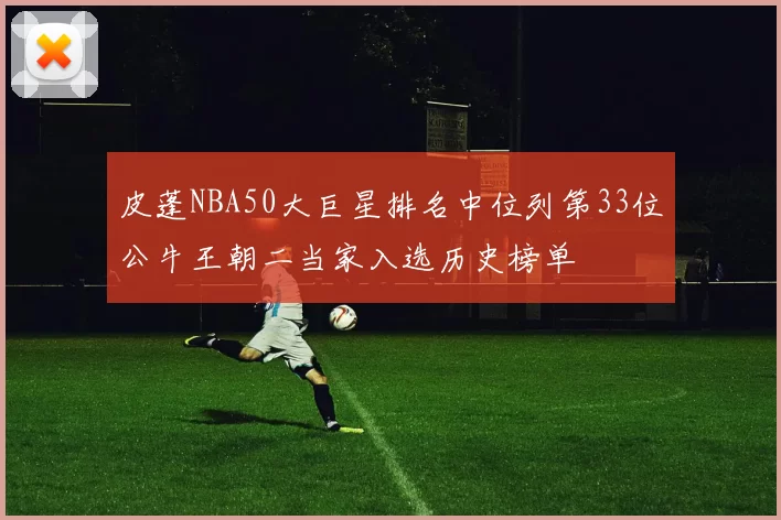 皮蓬NBA50大巨星排名中位列第33位公牛王朝二当家入选历史榜单