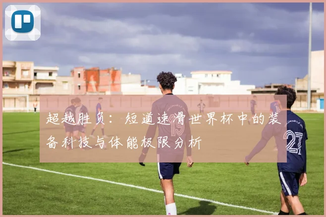 超越胜负：短道速滑世界杯中的装备科技与体能极限分析