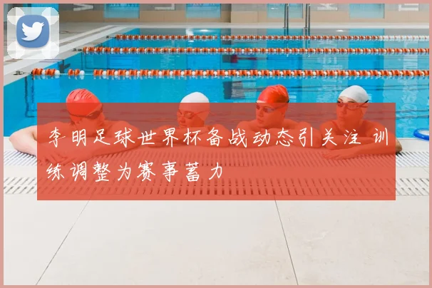 李明足球世界杯备战动态引关注 训练调整为赛事蓄力