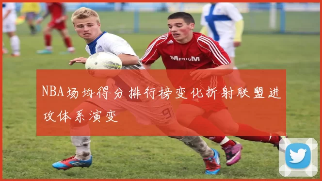 NBA场均得分排行榜变化折射联盟进攻体系演变