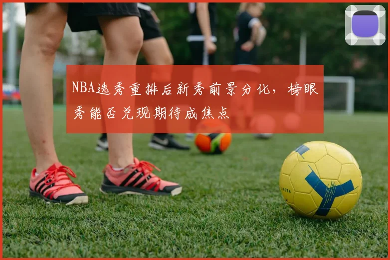 NBA选秀重排后新秀前景分化,榜眼秀能否兑现期待成焦点