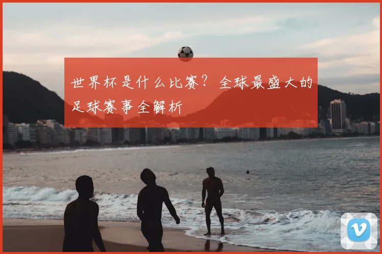 世界杯是什么比赛？全球最盛大的足球赛事全解析