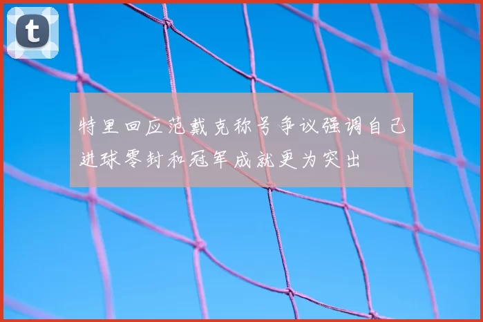 特里回应范戴克称号争议强调自己进球零封和冠军成就更为突出