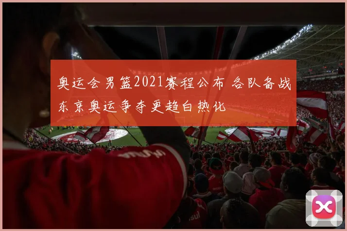 奥运会男篮2021赛程公布 各队备战东京奥运争夺更趋白热化