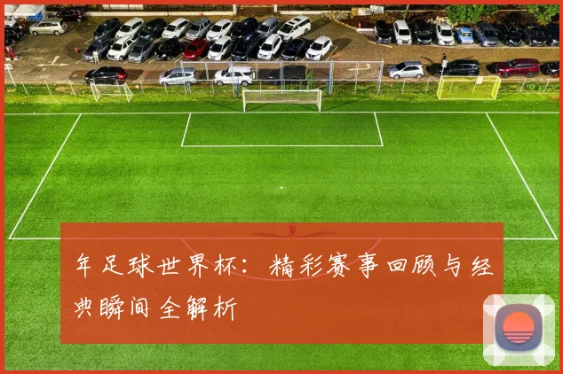年足球世界杯:精彩赛事回顾与经典瞬间全解析