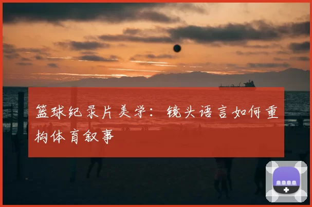 篮球纪录片美学：镜头语言如何重构体育叙事