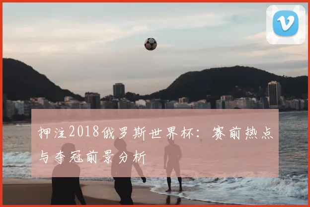 押注2018俄罗斯世界杯：赛前热点与夺冠前景分析