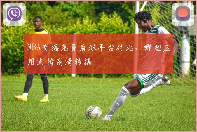 NBA直播免费看球平台对比,哪些应用支持高清转播