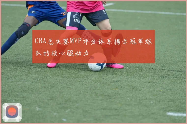 CBA总决赛MVP评分体系揭示冠军球队的核心驱动力
