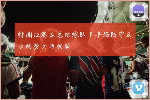 特谢拉赛后总结球队下半场防守反击的努力与收获