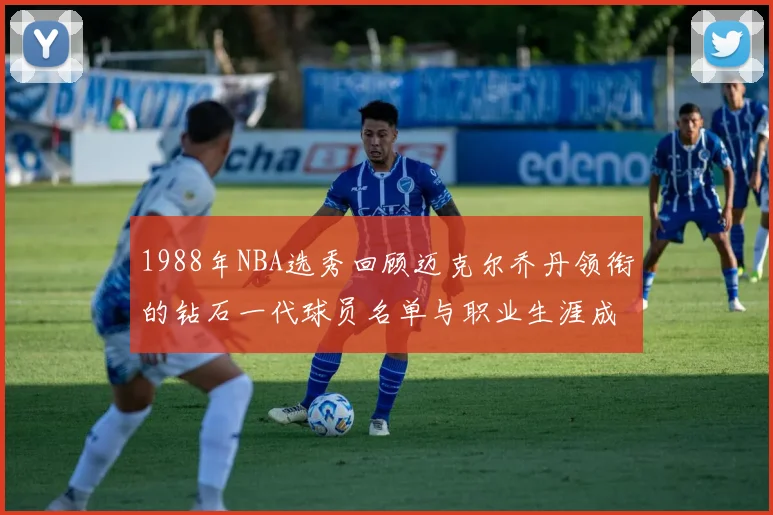 1988年NBA选秀回顾迈克尔乔丹领衔的钻石一代球员名单与职业生涯成就