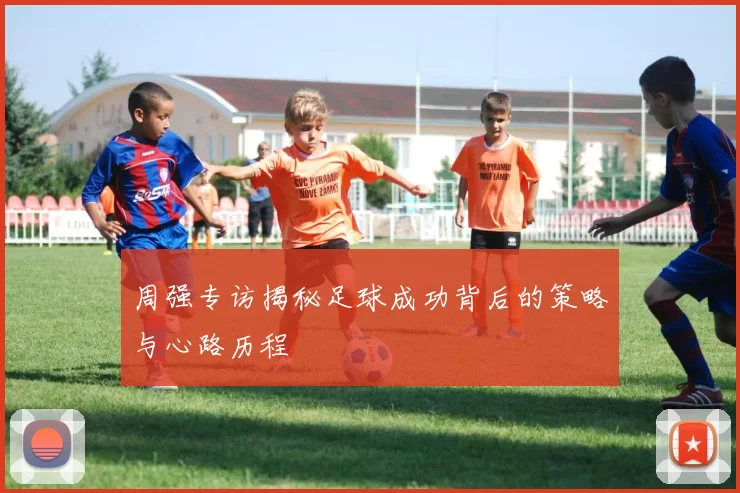 周强专访揭秘足球成功背后的策略与心路历程