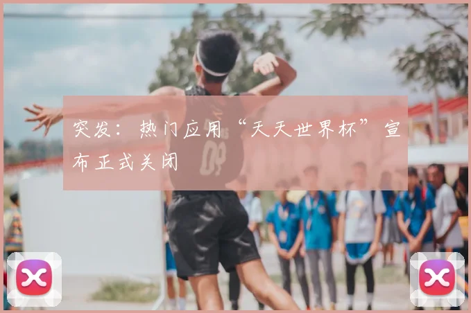 突发:热门应用“天天世界杯”宣布正式关闭