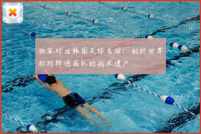 独家对话韩国足球名宿：剖析世界杯对阵德国队的战术遗产
