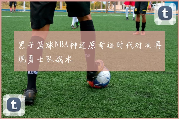 黑子篮球NBA神还原奇迹时代对决再现勇士队战术