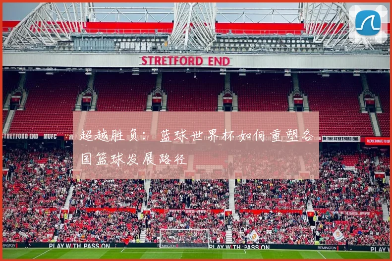 超越胜负:蓝球世界杯如何重塑各国篮球发展路径
