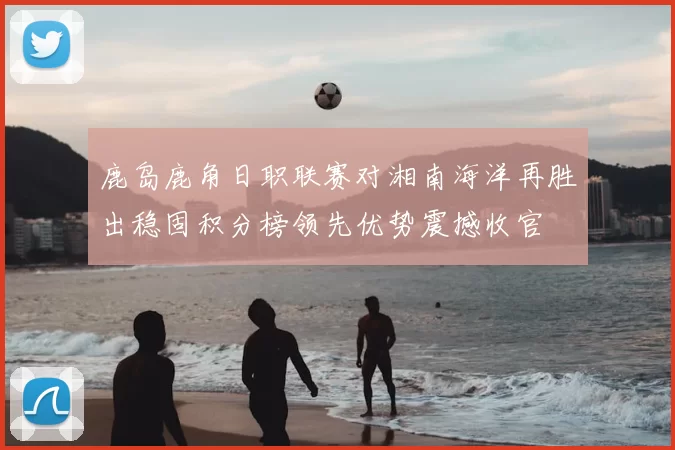 鹿岛鹿角日职联赛对湘南海洋再胜出稳固积分榜领先优势震撼收官