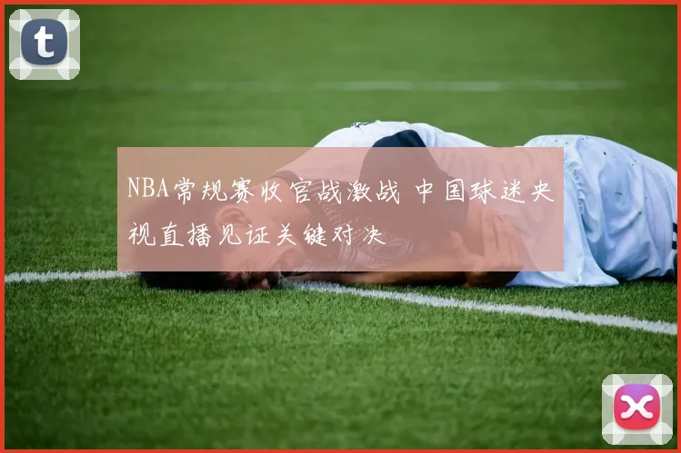 NBA常规赛收官战激战 中国球迷央视直播见证关键对决