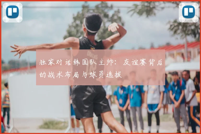 独家对话韩国队主帅：友谊赛背后的战术布局与球员选拔