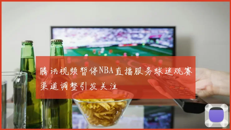 腾讯视频暂停NBA直播服务球迷观赛渠道调整引发关注