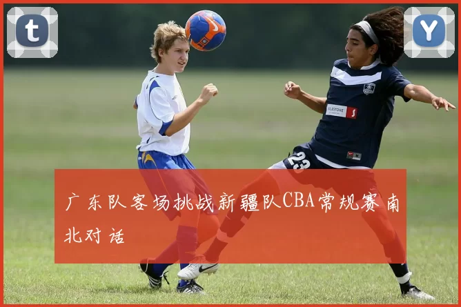 广东队客场挑战新疆队CBA常规赛南北对话